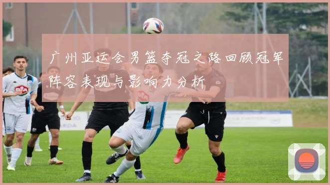 广州亚运会男篮夺冠之路回顾冠军阵容表现与影响力分析