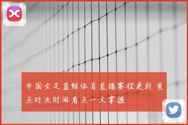 中国女足蓝鲸体育直播赛程更新 重点对决时间看点一文掌握