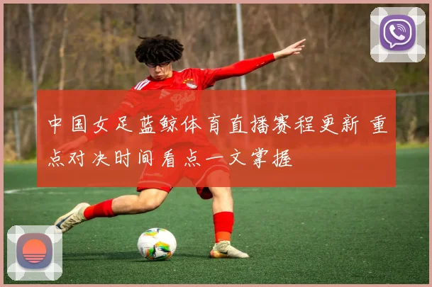 中国女足蓝鲸体育直播赛程更新 重点对决时间看点一文掌握
